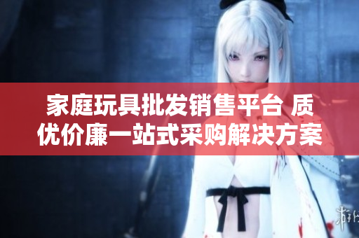 家庭玩具批发销售平台 质优价廉一站式采购解决方案