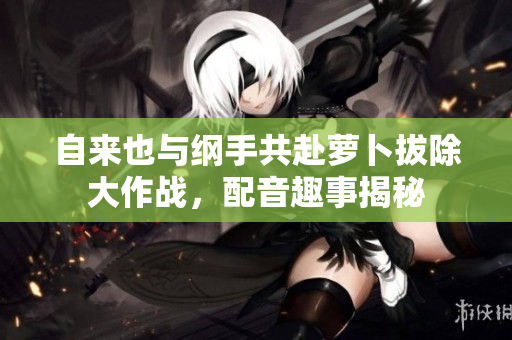 自来也与纲手共赴萝卜拔除大作战，配音趣事揭秘
