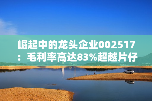 崛起中的龙头企业002517：毛利率高达83%超越片仔癀成为A股现金奶牛