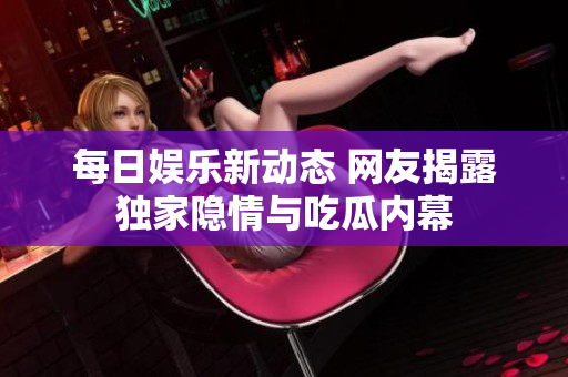 每日娱乐新动态 网友揭露独家隐情与吃瓜内幕
