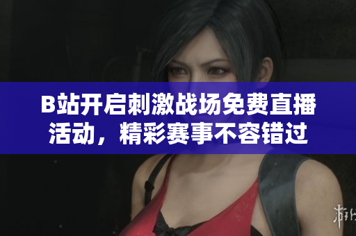 B站开启刺激战场免费直播活动，精彩赛事不容错过
