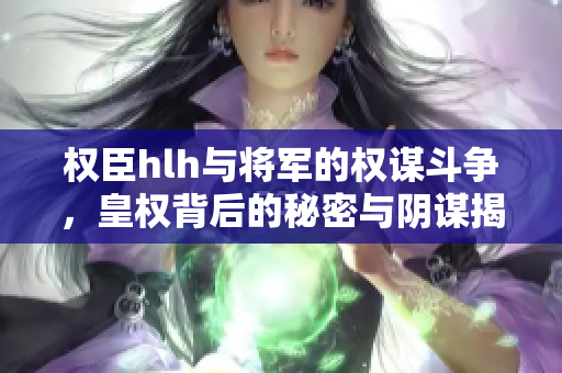 权臣hlh与将军的权谋斗争，皇权背后的秘密与阴谋揭秘