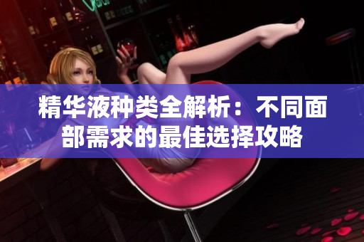 精华液种类全解析：不同面部需求的最佳选择攻略