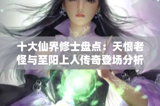 十大仙界修士盘点：天恨老怪与至阳上人传奇登场分析