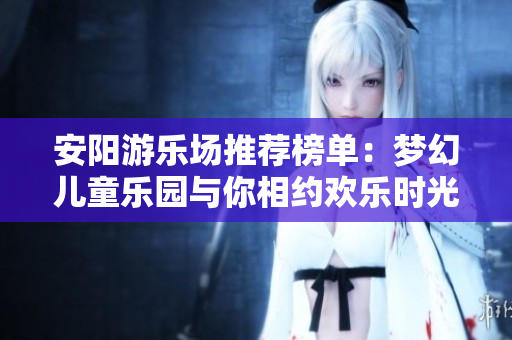 安阳游乐场推荐榜单：梦幻儿童乐园与你相约欢乐时光