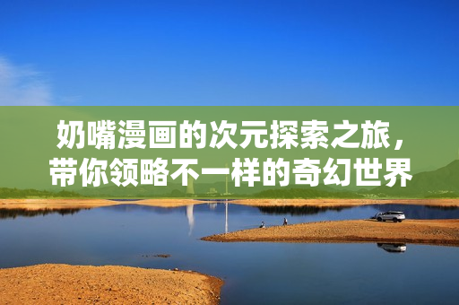 奶嘴漫画的次元探索之旅，带你领略不一样的奇幻世界