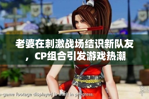 老婆在刺激战场结识新队友，CP组合引发游戏热潮