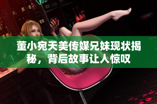 董小宛天美传媒兄妹现状揭秘，背后故事让人惊叹