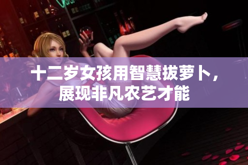 十二岁女孩用智慧拔萝卜，展现非凡农艺才能