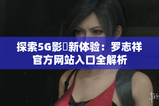 探索5G影訊新体验：罗志祥官方网站入口全解析