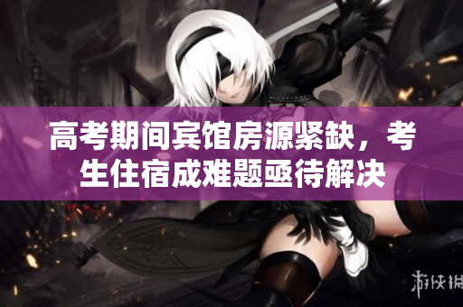 高考期间宾馆房源紧缺，考生住宿成难题亟待解决