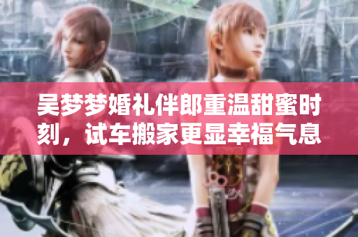 吴梦梦婚礼伴郎重温甜蜜时刻，试车搬家更显幸福气息