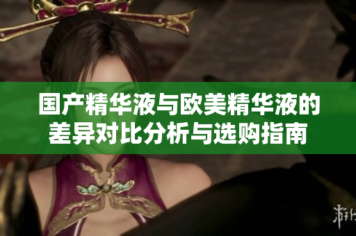 国产精华液与欧美精华液的差异对比分析与选购指南
