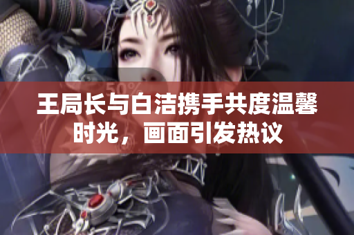 王局长与白洁携手共度温馨时光，画面引发热议
