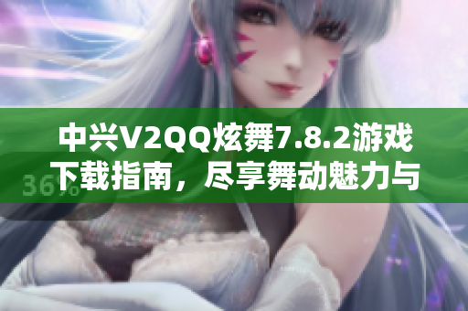 中兴V2QQ炫舞7.8.2游戏下载指南，尽享舞动魅力与乐趣