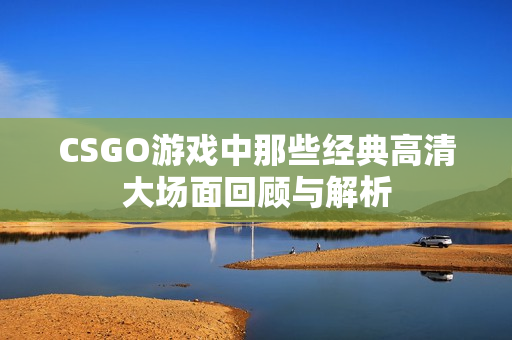 CSGO游戏中那些经典高清大场面回顾与解析