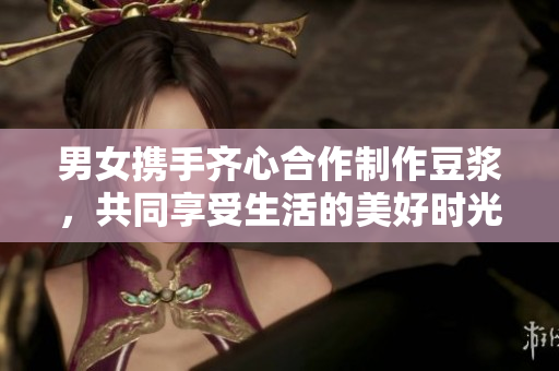 男女携手齐心合作制作豆浆，共同享受生活的美好时光