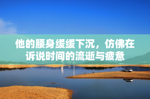 他的腰身缓缓下沉，仿佛在诉说时间的流逝与疲惫