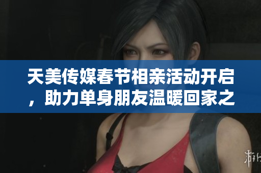 天美传媒春节相亲活动开启，助力单身朋友温暖回家之旅