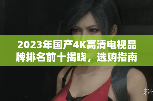 2023年国产4K高清电视品牌排名前十揭晓，选购指南全解析