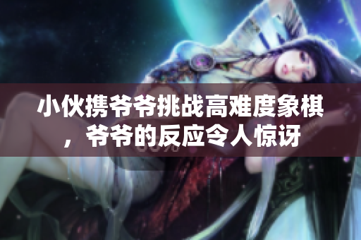 小伙携爷爷挑战高难度象棋，爷爷的反应令人惊讶