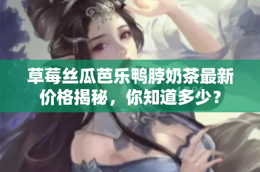 草莓丝瓜芭乐鸭脖奶茶最新价格揭秘，你知道多少？