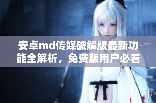 安卓md传媒破解版最新功能全解析，免费版用户必看指南