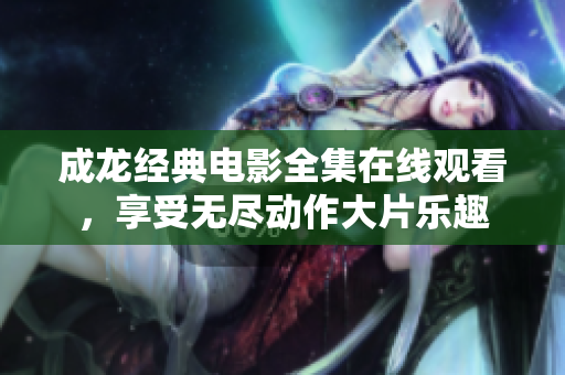 成龙经典电影全集在线观看，享受无尽动作大片乐趣