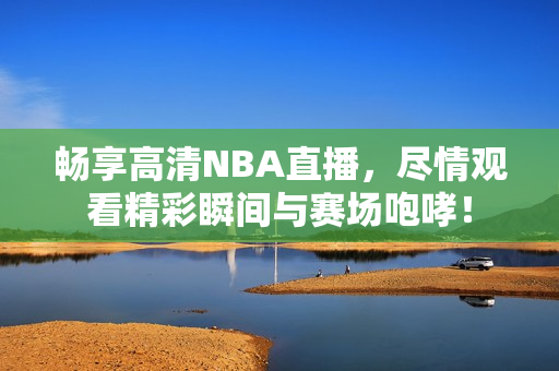 畅享高清NBA直播，尽情观看精彩瞬间与赛场咆哮！