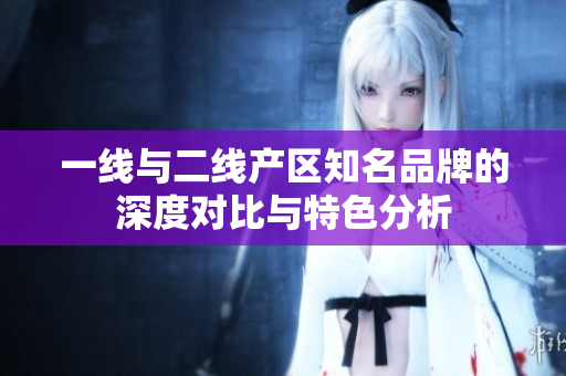 一线与二线产区知名品牌的深度对比与特色分析