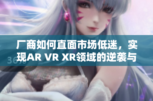 厂商如何直面市场低迷，实现AR VR XR领域的逆袭与突破