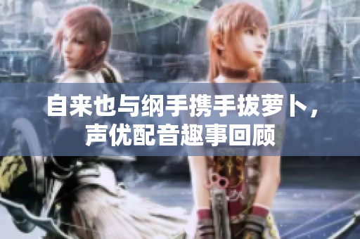 自来也与纲手携手拔萝卜，声优配音趣事回顾
