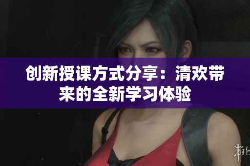 创新授课方式分享：清欢带来的全新学习体验