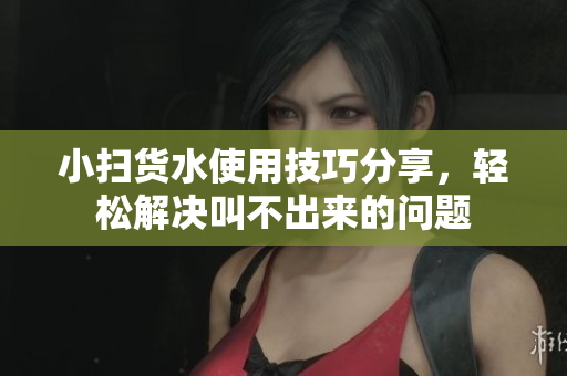 小扫货水使用技巧分享，轻松解决叫不出来的问题