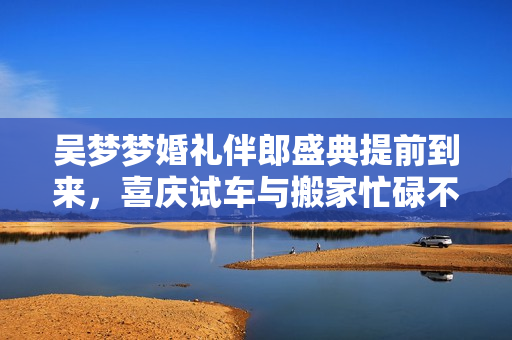 吴梦梦婚礼伴郎盛典提前到来，喜庆试车与搬家忙碌不停