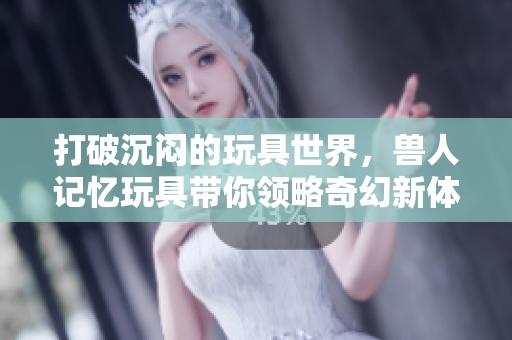 打破沉闷的玩具世界，兽人记忆玩具带你领略奇幻新体验