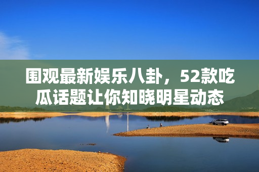 围观最新娱乐八卦，52款吃瓜话题让你知晓明星动态