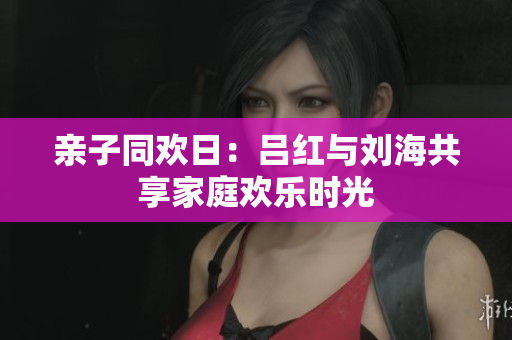 亲子同欢日：吕红与刘海共享家庭欢乐时光