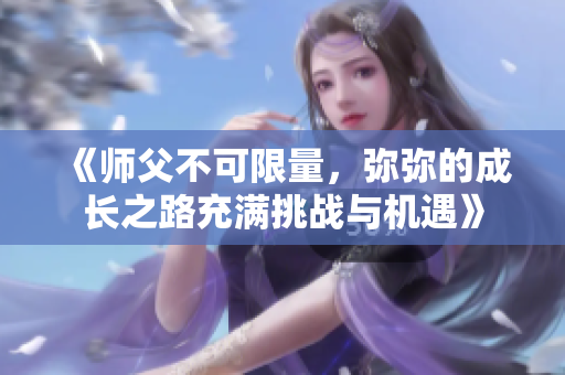 《师父不可限量，弥弥的成长之路充满挑战与机遇》