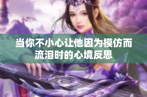 当你不小心让他因为模仿而流泪时的心境反思