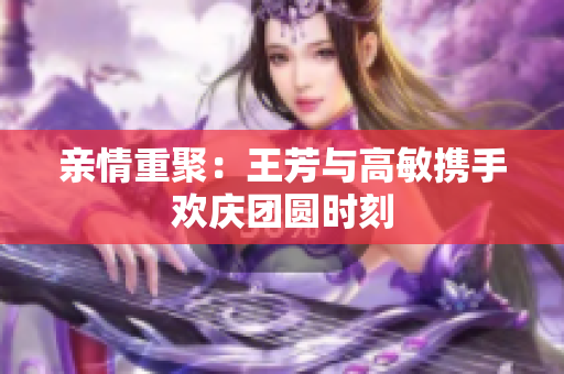 亲情重聚：王芳与高敏携手欢庆团圆时刻