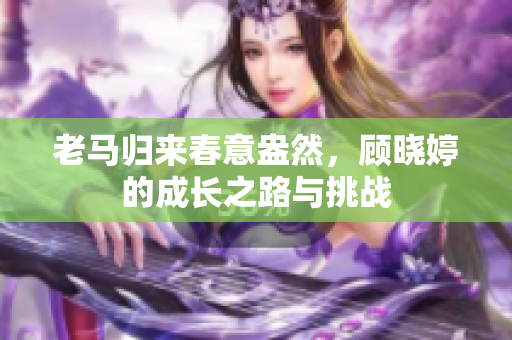 老马归来春意盎然，顾晓婷的成长之路与挑战