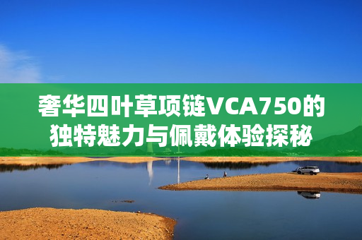 奢华四叶草项链VCA750的独特魅力与佩戴体验探秘