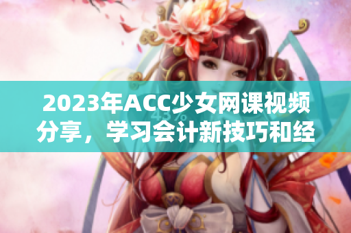 2023年ACC少女网课视频分享，学习会计新技巧和经验