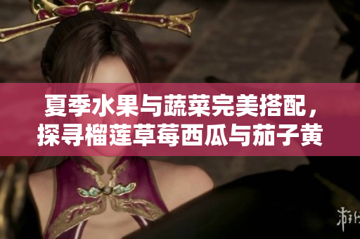 夏季水果与蔬菜完美搭配，探寻榴莲草莓西瓜与茄子黄瓜的美味组合