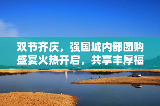 双节齐庆，强国城内部团购盛宴火热开启，共享丰厚福利！