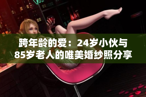 跨年龄的爱：24岁小伙与85岁老人的唯美婚纱照分享