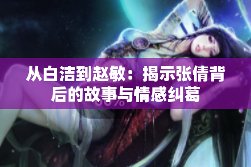 从白洁到赵敏：揭示张倩背后的故事与情感纠葛