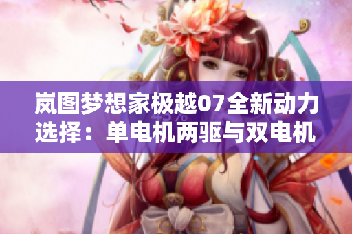 岚图梦想家极越07全新动力选择：单电机两驱与双电机四驱解析
