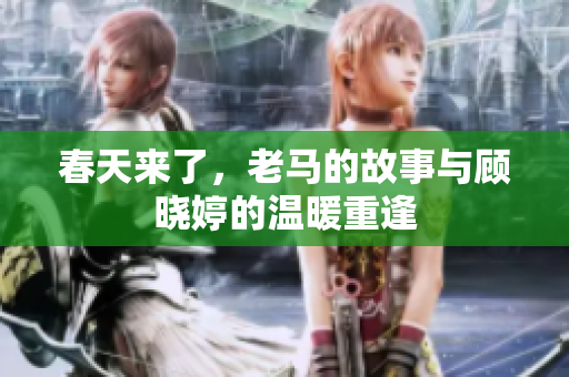 春天来了，老马的故事与顾晓婷的温暖重逢